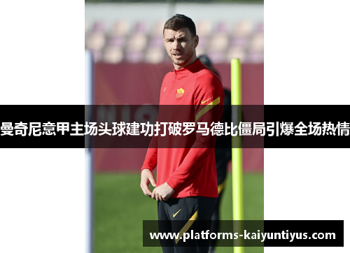 曼奇尼意甲主场头球建功打破罗马德比僵局引爆全场热情